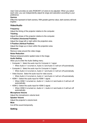 Page 32 25
User Color provides six sets (RGBCMY) of colors to be adjusted. When you select 
each color, you can independently adjust its range and saturation according to your 
preference.
Gamma
Effect the represent of dark scenery. With greater gamma value, dark scenery will look 
brighter.
Video/Audio
Frequency
Adjust the timing of the projector relative to the computer.
Tracking
Adjust the phase of the projector relative to the computer.
H Position (Horizontal Position)
Adjust the image left or right within...