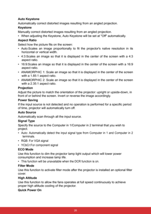 Page 33 26
Auto Keystone
Automatically correct distorted images resulting from an angled projection.
Keystone
Manually correct distorted images resulting from an angled projection.
• When adjusting the Keystone, Auto Keystone will be set at Off automatically.
Aspect Ratio
Select how the picture fits on the screen:
• Auto:Scales an image proportionally to fit the projectors native resolution in its
horizontal or vertical width.
• 4:3:Scales an image so that it is displayed in the center of the screen with a 4:3...