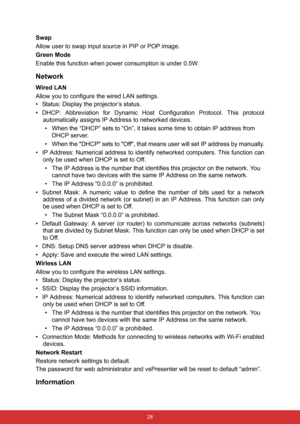 Page 35 28
Swap
Allow user to swap input source in PIP or POP image.
Green Mode
Enable this function when power consumption is under 0.5W.
Network
Wired LAN
Allow you to configure the wired LAN settings.
• Status: Display the projector’s status.
• DHCP: Abbreviation for Dynamic Host Configuration Protocol. This protocol
automatically assigns IP Address to networked devices.
• When the “DHCP” sets to “On”, it takes some time to obtain IP address from 
DHCP server.
• When the DHCP sets to Off, that means user...