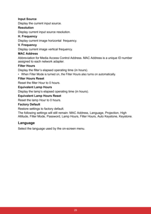 Page 36 29
Input Source
Display the current input source.
Resolution
Display current input source resolution.
H. Frequency
Display current image horizontal  frequency.
V. Frequency
Display current image vertical frequency.
MAC Address
Abbreviation for Media Access Control Address. MAC Address is a unique ID number 
assigned to each network adapter.
Filter Hours
Display the filter’s elapsed operating time (in hours).
•
When Filter Mode is turned on, the Filter Hours also turns on automatically.
Filter Hours...