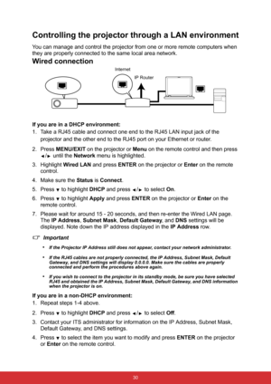 Page 37 30
Controlling the projector through a LAN environment
You can manage and control the projector from one or more remote computers when 
they are properly connected to the same local area network.
Wired connection
If you are in a DHCP environment:
1. Take a RJ45 cable and connect one end to the RJ45 LAN input jack of the 
projector and the other end to the RJ45 port on your Ethernet or router.
2. Press MENU/EXIT on the projector or Menu on the remote control and then press 
/  until the Network menu is...