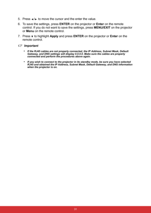 Page 38 31
5. Press  /  to move the cursor and the enter the value.
6. To save the settings, press ENTER on the projector or Enter on the remote 
control. If you do not want to save the settings, press MENU/EXIT on the projector 
or Menu on the remote control.
7. Press 
 to highlight Apply and press ENTER on the projector or Enter on the 
remote control.
Important
•
If the RJ45 cables are not properly connected, the IP Address, Subnet Mask, Default 
Gateway, and DNS settings will display 0.0.0.0. Make sure the...