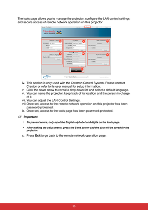 Page 42 35
The tools page allows you to manage the projector, configure the LAN control settings 
and secure access of remote network operation on this projector.
iv. This section is only used with the Crestron Control System. Please contact 
Creston or refer to its user manual for setup information.
v. Click the down arrow to reveal a drop down list and select a default language.
vi. You can name the projector, keep track of its location and the person in charge 
of it.
vii. You can adjust the LAN Control...