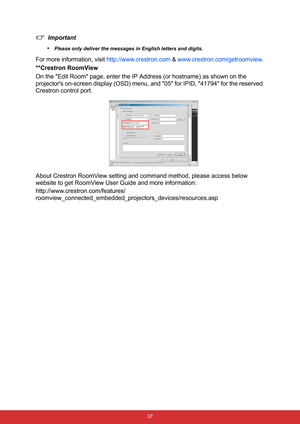 Page 44 37
Important
•
Please only deliver the messages in English letters and digits.
For more information, visit http://www.crestron.com & www.crestron.com/getroomview.
**Crestron RoomView
On the Edit Room page, enter the IP Address (or hostname) as shown on the 
projectors on-screen display (OSD) menu, and 05 for IPID, 41794 for the reserved 
Crestron control port.
About Crestron RoomView setting and command method, please access below 
website to get RoomView User Guide and more information:...