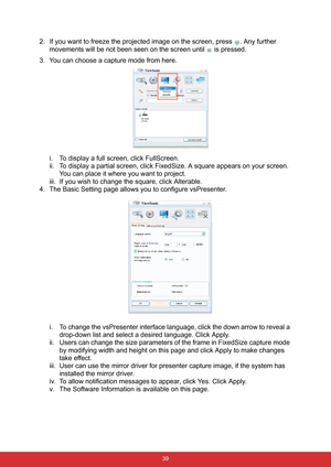 Page 46 39
2. If you want to freeze the projected image on the screen, press  . Any further 
movements will be not been seen on the screen until   is pressed.
3. You can choose a capture mode from here.
i. To display a full screen, click FullScreen.
ii. To display a partial screen, click FixedSize. A square appears on your screen. 
You can place it where you want to project. 
iii. If you wish to change the square, click Alterable.
4. The Basic Setting page allows you to configure vsPresenter.
i. To change the...