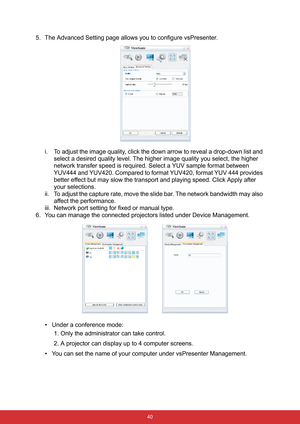 Page 47 40
5. The Advanced Setting page allows you to configure vsPresenter.
i. To adjust the image quality, click the down arrow to reveal a drop-down list and 
select a desired quality level. The higher image quality you select, the higher 
network transfer speed is required. Select a YUV sample format between 
YUV444 and YUV420. Compared to format YUV420, format YUV 444 provides 
better effect but may slow the transport and playing speed. Click Apply after 
your selections.
ii. To adjust the capture rate,...