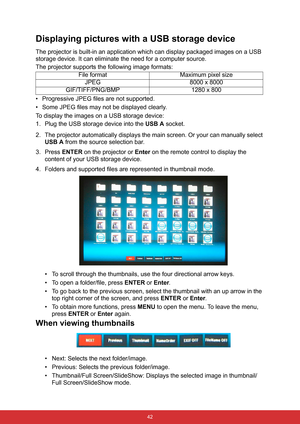 Page 49 42
Displaying pictures with a USB storage device
The projector is built-in an application which can display packaged images on a USB 
storage device. It can eliminate the need for a computer source.
The projector supports the following image formats:
• Progressive JPEG files are not supported.
• Some JPEG files may not be displayed clearly.
To display the images on a USB storage device:
1. Plug the USB storage device into the USB A socket.
2. The projector automatically displays the main screen. Or your...