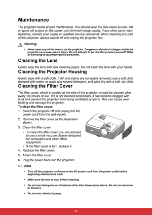 Page 52 45
Maintenance
The projector needs proper maintenance. You should keep the lens clean as dust, dirt 
or spots will project on the screen and diminish image quality. If any other parts need 
replacing, contact your dealer or qualified service personnel. When cleaning any part 
of the projector, always switch off and unplug the projector first.
Warning
•
Never open any of the covers on the projector. Dangerous electrical voltages inside the 
projector can cause severe injury. Do not attempt to service...