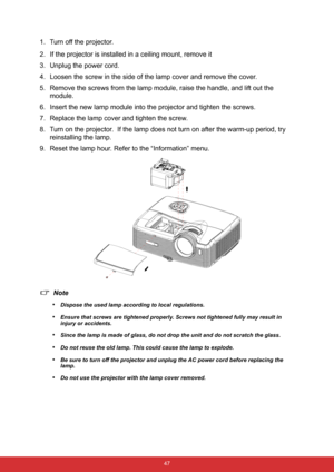 Page 54 47
1. Turn off the projector.
2. If the projector is installed in a ceiling mount, remove it
3. Unplug the power cord.
4. Loosen the screw in the side of the lamp cover and remove the cover.
5. Remove the screws from the lamp module, raise the handle, and lift out the 
module.
6. Insert the new lamp module into the projector and tighten the screws.
7. Replace the lamp cover and tighten the screw.
8. Turn on the projector.  If the lamp does not turn on after the warm-up period, try 
reinstalling the...