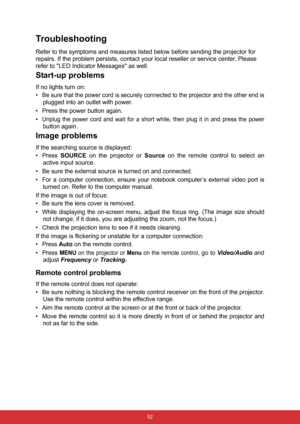 Page 59 52
Troubleshooting
Refer to the symptoms and measures listed below before sending the projector for 
repairs. If the problem persists, contact your local reseller or service center. Please 
refer to LED Indicator Messages as well.
Start-up problems
If no lights turn on:
•
Be sure that the power cord is securely connected to the projector and the other end is
plugged into an outlet with power.
• Press the power button again.
•
Unplug the power cord and wait for a short while, then plug it in and press...