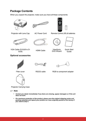 Page 9 2
Package Contents
When you unpack the projector, make sure you have all these components:
Optional accessories
Note
•
Contact you dealer immediately if any items are missing, appear damaged, or if the unit 
does not work
.
•For maximum protection of the product, please save the original shipping carton and 
packing materials and repack your product as it was originally packed at the factory if 
you need to ship it.
Projector with Lens Cap AC Power CordRemote Control (IR) & batteries
VGA Cable (D-SUB to...