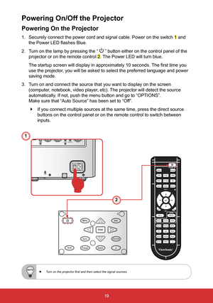 Page 2019
Powering On the Projector
1. Securely connect the power cord and signal cable. Power on the switch 1 and 
the Power LED flashes Blue.
2.  Turn on the lamp by pressing the  “ 
 ” button either on the control panel of the 
projector or on the remote control 
2. The Power LED will turn blue. 
The startup screen will display in approximately 10 seconds. The first time you 
use the projector, you will be asked to select the preferred language and power 
saving mode.
3.  Turn on and connect the source that...