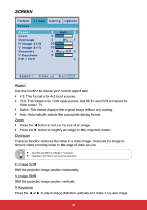 Page 3736
SCREEN
Aspect
Use this function to choose your desired aspect ratio. 
` 4:3: This format is for 4x3 input sources.
 
` 16:9: This format is for 16x9 input sources, like HDTV and DVD enhanced \
for 
Wide screen TV.
 
` Native: This format displays the original image without any scaling.
 
` Auto: Automatically selects the appropriate display format.
Zoom
 
` Press the ◄ button to reduce the size of an image.
 
` Press the ► button to magnify an image on the projection screen.
Overscan
Overscan function...