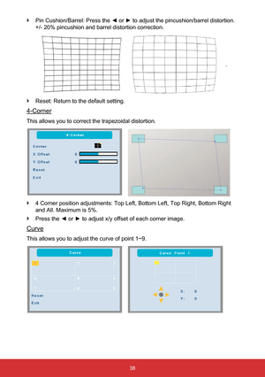 Page 3938
 
` Pin Cushion/Barrel: Press the ◄ or ► to adjust the pincushion/barrel distortion. 
+/- 20% pincushion and barrel distortion correction.
      
  .
 
` Reset: Return to the default setting.
4-Corner
This allows you to correct the trapezoidal distortion.
   
 
` 4 Corner position adjustments: Top Left, Bottom Left, Top Right, Bottom \
Right 
and All. Maximum is 5%.
 
` Press the ◄ or ► to adjust x/y offset of each corner image.
Curve
This allows you to adjust the curve of point 1~9.
     