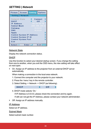 Page 4948
SETTING | Network
Network State
Display the network connection status.
DHCP
Use this function to select your desired startup screen. If you change t\
he setting 
from one to another, when you exit the OSD menu, the new setting will ta\
ke effect 
on next open. 
` On: Assign an IP address to the projector from an external DHCP server 
automatically.
When making a connection in the local area network.
1. Connect the computer and the projector to your network.
2. Press the ‘menu’ key in the remote...