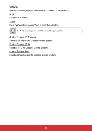 Page 5049
Gateway
Select the default gateway of the network connected to the projector.
DNS
Select DNS number.
Apply
Press “” and then choose “Yes” to apply the selection.
 
  All of the new settings of the non-DHCP mode shall be triggered by “Yes”.
Control System IP Address
Select an IP address for Crestron Control System.
Control System IP ID
Select an IP ID for Crestron Control System.
Control System Port 
Select a connection port for Crestron Control System.  