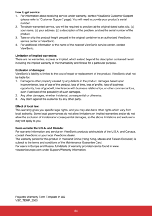 Page 8584
How to get service: 
1.  For information about receiving service under warranty, contact ViewSonic Customer Support 
(please refer to “Customer Support” page). You will need to prov\
ide your product’s serial 
number.
2.   To obtain warranted service, you will be required to provide (a) the original dated sales slip, (b) 
your name, (c) your address, (d) a description of the problem, and (\
e) the serial number of the 
product.
3.   Take or ship the product freight prepaid in the original container to...
