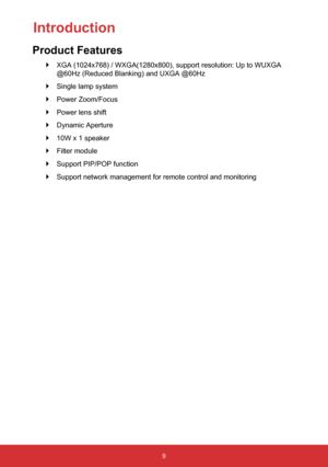 Page 109
 
` XGA (1024x768) / WXGA(1280x800), support resolution: Up to WUXGA 
@60Hz (Reduced Blanking) and UXGA @60Hz
 
` Single lamp system
 
` Power Zoom/Focus
 
` Power lens shift
 
` Dynamic Aperture
 
` 10W x 1 speaker
 
` Filter module
 
` Support PIP/POP function
 
` Support network management for remote control and monitoring
Introduction
Product Features  