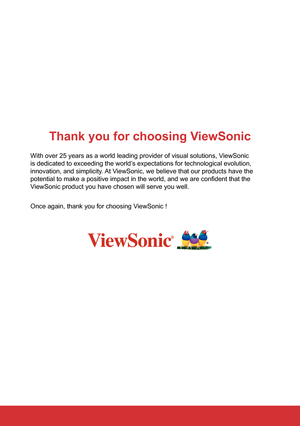 Page 2Thank you for choosing ViewSonic
With over 25 years as a world leading provider of visual solutions, ViewSonic 
is dedicated to exceeding the world’s expectations for technological evolution, 
innovation, and simplicity. At ViewSonic, we believe that our products have the 
potential to make a positive impact in the world, and we are confident that the 
ViewSonic product you have chosen will serve you well. 
Once again, thank you for choosing ViewSonic !  