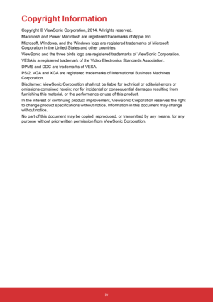 Page 6iv
Copyright Information
Copyright © ViewSonic Corporation, 2014. All rights reserved.
Macintosh and Power Macintosh are registered trademarks of Apple Inc.
Microsoft, Windows, and the Windows logo are registered trademarks of Mi\
crosoft 
Corporation in the United States and other countries.
ViewSonic and the three birds logo are registered trademarks of ViewSonic Corporation.
VESA is a registered trademark of the Video Electronics Standards Association.
DPMS and DDC are trademarks of VESA.
PS/2, VGA...