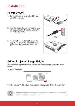 Page 1210
Installation
Power On/Off
1. Connect the power cord to the DC input  
jack of the projector.
2. Inset the plug at the end of the power cord   
into a power outlet. The status LED lights   
red in standby mode.
3. Press the Power button () to turn the  
projector on or off. The status LED turns   
green when the projector is turned on. 
Adjust Projected Image Height
The projector is equipped with an elevator foot for adjusting the projec\
ted image 
height.
To adjust the height:
Turn the elevator foot...