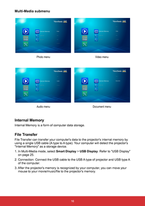 Page 1816
Multi-Media submenu
Video menu
Photo menu
Document menu
Audio menu
Internal Memory
Internal Memory is a form of computer data storage.
File Transfer
File Transfer can transfer your computer's data to the projector's internal me\
mory by 
using a single USB cable (A type to A type). Your computer will detect the projector's 
"Internal Memory" as a storage device.
1. In Multi-Media mode, select  Smart Display > USB Display. Refer to "USB Display" 
on page 25.
2. Connection:...