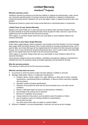 Page 4543
Limited Warranty
ViewSonic®
 Projector
What the warranty covers: 
ViewSonic warrants its products to be free from defects in material and w\
orkmanship, under normal 
use, during the warranty period. If a product proves to be defective in \
material or workmanship 
during the warranty period, ViewSonic will, at its sole option, repair or replace the product with a \
like 
product.
Replacement product or parts may include remanufactured or refurbished p\
arts or components.
Limited Three (3) year...