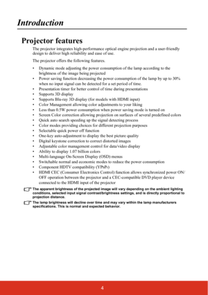 Page 114
Introduction
Projector features
The projector integrates high-performance optical engine projection and a user-friendly 
design to deliver high reliability and ease of use.
The projector offers the following features.
• Dynamic mode adjusting the power consumption of the lamp according to the 
brightness of the image being projected
• Power saving function decreasing the power consumption of the lamp by up to 30% 
when no input signal can be detected for a set period of time.
• Presentation timer for...