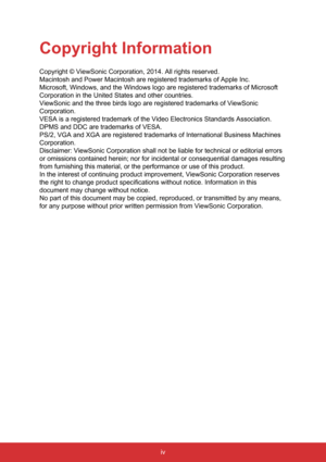 Page 6iv
Copyright Information
Copyright © ViewSonic Corporation, 2014. All rights reserved.
Macintosh and Power Macintosh are registered trademarks of Apple Inc.
Microsoft, Windows, and the Windows logo are registered trademarks of Mi\
crosoft 
Corporation in the United States and other countries.
ViewSonic and the three birds logo are registered trademarks of ViewSoni\
c 
Corporation.
VESA is a registered trademark of the Video Electronics Standards Associ\
ation. 
DPMS and DDC are trademarks of VESA.
PS/2,...