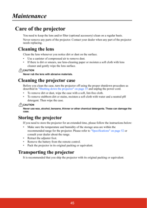 Page 5245
Maintenance
Care of the projector
You need to keep the lens and/or filter (optional accessory) clean on a regular basis.
Never remove any parts of the projector. Contact your dealer when any part of the projector 
needs replacing.
Cleaning the lens
Clean the lens whenever you notice dirt or dust on the surface.
• Use a canister of compressed air to remove dust.
• If there is dirt or smears, use lens-cleaning paper or moisten a soft cloth with lens 
cleaner and gently wipe the lens surface.
CAUTION...