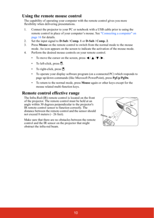 Page 1710
Using the remote mouse control
The capability of operating your computer with the remote control gives you more 
flexibility when delivering presentations. 
1. Connect the projector to your PC or notebook with a USB cable prior to using the 
remote control in place of your computer’s mouse. See Connecting a computer on 
page 16 for details.
2. Set the input signal to D-Sub / Comp. 1 or D-Sub / Comp. 2.
3. Press Mouse on the remote control to switch from the normal mode to the mouse 
mode. An icon...