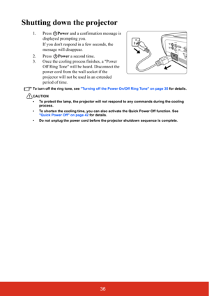 Page 4336
Shutting down the projector
1. Press Power and a confirmation message is 
displayed prompting you. 
If you dont respond in a few seconds, the 
message will disappear.
2. Press Power a second time.
3. Once the cooling process finishes, a Power 
Off Ring Tone will be heard. Disconnect the 
power cord from the wall socket if the 
projector will not be used in an extended 
period of time.
To turn off the ring tone, see Turning off the Power On/Off Ring Tone on page 35 for details.
CAUTION
• To protect the...