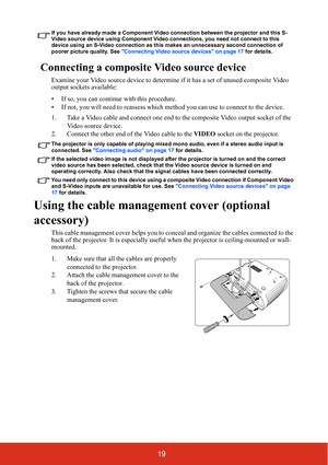 Page 2619
If you have already made a Component Video connection between the projector and this S-
Video source device using Component Video connections, you need not connect to this 
device using an S-Video connection as this makes an unnecessary second connection of 
poorer picture quality. See Connecting Video source devices on page 17 for details.
Connecting a composite Video source device
Examine your Video source device to determine if it has a set of unused composite Video 
output sockets available:
• If...