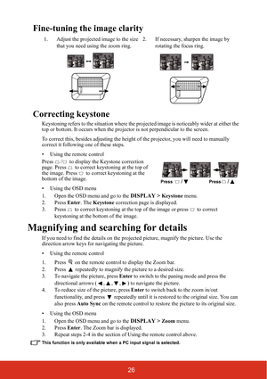 Page 3326
Fine-tuning the image clarity
Correcting keystone
Keystoning refers to the situation where the projected image is noticeably wider at either the 
top or bottom. It occurs when the projector is not perpendicular to the screen.
To correct this, besides adjusting the height of the projector, you will need to manually 
correct it following one of these steps.
• Using the remote control
Press  /  to display the Keystone correction 
page. Press   to correct keystoning at the top of 
the image. Press   to...