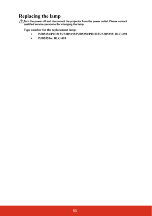 Page 5750
Replacing the lamp
Turn the power off and disconnect the projector from the power outlet. Please contact 
qualified service personnel for changing the lamp.
Type number for the replacement lamp: 
• PJD5151/PJD5153/PJD5155/PJD5250/PJD5253/PJD5255: RLC-092
• PJD5555w: RLC-093 