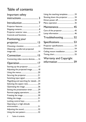 Page 2Table of contents 2
Ta b l e  o f  c o n t e n t s
Important safety 
instructions ........................... 3
Introduction .......................... 7
Projector features ..................................... 7
Shipping contents ...................................... 8
Projector exterior view........................... 9
Controls and functions ..........................10
Positioning your 
projector.............................. 13
Choosing a location ................................13
Obtaining a...