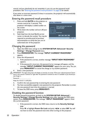 Page 22Operation 22manual, and you absolutely do not remember it, you can use the password recall 
procedure. See Entering the password recall procedure on page 22 for details.
If you enter an incorrect password 5 times in succession, the projector will automatically 
shut down in a short time.
Entering the password recall procedure
1. Press and hold AUTO on the projector or 
remote control for 3 seconds. The 
projector will display a coded number on 
the screen.
2. Write down the number and turn off your...