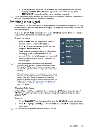 Page 23Operation 23 ii. If the password is incorrect, the password error message will appear, and the 
message “INPUT PASSWORD” appears for your retry. You can press 
MENU/EXIT to cancel the change or try another password.
Though the password function is disabled, you need to keep the old password in hand should you ever need to 
re-activate the password function by entering the old password.
Switching input signal
The projector can be connected to multiple devices at the same time. However, it can only...