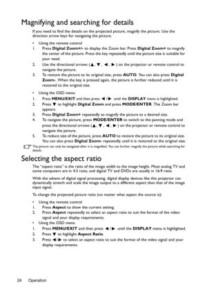 Page 24Operation 24
Magnifying and searching for details
If you need to find the details on the projected picture, magnify the picture. Use the 
direction arrow keys for navigating the picture.
•  Using the remote control
1. Press Digital Zoom+/- to display the Zoom bar. Press Digital Zoom+ to magnify 
the center of the picture. Press the key repeatedly until the picture size is suitable for 
your need.
2. Use the directional arrows ( ,  ,  ,  ) on the projector or remote control to 
navigate the picture.
3. To...