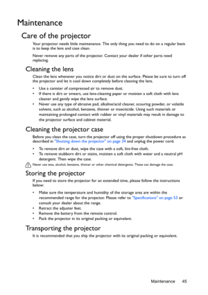 Page 45Maintenance 45
Maintenance
Care of the projector
Your projector needs little maintenance. The only thing you need to do on a regular basis 
is to keep the lens and case clean.
Never remove any parts of the projector. Contact your dealer if other parts need 
replacing.
Cleaning the lens
Clean the lens whenever you notice dirt or dust on the surface. Please be sure to turn off 
the projector and let it cool down completely before cleaning the lens.
•  Use a canister of compressed air to remove dust. 
•  If...