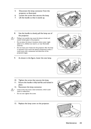 Page 49Maintenance 49 5. Disconnect the lamp connector from the 
projector as illustrated.
6. Loosen the screw that secures the lamp.
7. Lift the handle so that it stands up.
8. Use the handle to slowly pull the lamp out of 
the projector.
•  Pulling it too quickly may cause the lamp to break and 
scatter broken glass in the projector.
•  Do not place the lamp in locations where water might 
splash on it, children can reach it, or near flammable 
materials.
•  Do not insert your hands into the projector after...