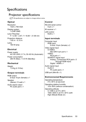 Page 53Specifications 53
Specifications
Projector specifications
All specifications are subject to change without notice.
Optical
Resolution
1024 x 768 XGA
Display system
1-CHIP DMD
Lens F/Number
F = 2.59 ~ 2.87, f = 16.88 ~ 21.88 mm
Projection distance
1.85 m ~ 6.15 m
Lamp
190 W lamp
Electrical
Power supply
AC100–240V, 2.7 A, 50–60 Hz (Automatic)
Power consumption
290 W (Max); < 0.5 W (Standby)
Mechanical
Weight
1.9 Kg (4.19 lbs)
Output terminals
RGB output
D-Sub 15-pin (female) x 1
Speaker
(Stereo) 10 watt x...
