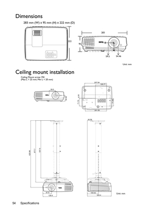 Page 54Specifications 54
Dimensions
283 mm (W) x 95 mm (H) x 222 mm (D)
Ceiling mount installation
283
222
95
Unit: mm 59.554.46
59.5
54.46
207.54
71.75
201.55
71.654.93
105.77
625.86
128.9 81.9
577.7
537.9
44.94
104.42
225.4
Ceiling Mount screw: M4
(Max L = 25 mm; Min L = 20 mm)
Unit: mm 