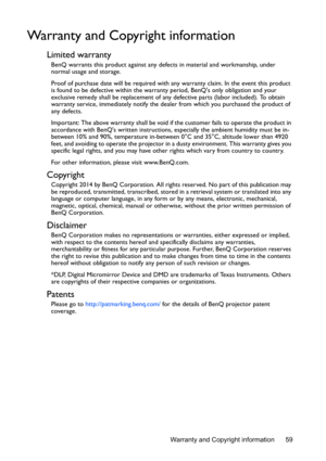 Page 59Warranty and Copyright information 59
Warranty and Copyright information
Limited warranty
BenQ warrants this product against any defects in material and workmanship, under 
normal usage and storage.
Proof of purchase date will be required with any warranty claim. In the event this product 
is found to be defective within the warranty period, BenQs only obligation and your 
exclusive remedy shall be replacement of any defective parts (labor included). To obtain 
warranty service, immediately notify the...