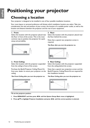 Page 1212 Positioning your projector  
English
Positioning your projector
Choosing a location
Your projector is designed to be installed in one of four possible installation locations.
Your room layout or personal preference will dictate which installation location you select. Take into 
consideration the size and position of your screen, the location of a suitable power outlet, as well as the 
location and distance between the projector and the rest of your equipment.
*To set the projector position:
1. Press...