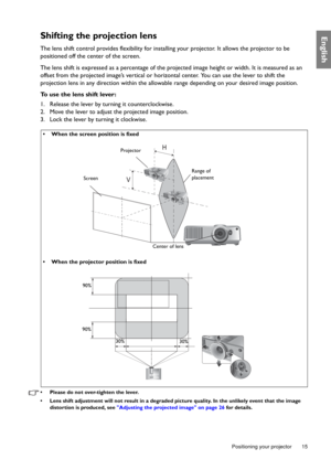 Page 15  15
  Positioning your projector
EnglishShifting the projection lens
The lens shift control provides flexibility for installing your projector. It allows the projector to be 
positioned off the center of the screen.
The lens shift is expressed as a percentage of the projected image height or width. It is measured as an 
offset from the projected image’s vertical or horizontal center. You can use the lever to shift the 
projection lens in any direction within the allowable range depending on your desired...