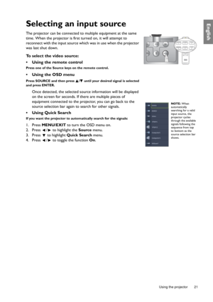 Page 21  21
  Using the projector
EnglishSelecting an input source
The projector can be connected to multiple equipment at the same 
time. When the projector is first turned on, it will attempt to 
reconnect with the input source which was in use when the projector 
was last shut down.
To select the video source:
•  Using the remote control
Press one of the Source keys on the remote control.
•  Using the OSD menu
Press SOURCE and then press  /  until your desired signal is selected 
and press ENTER.
Once...