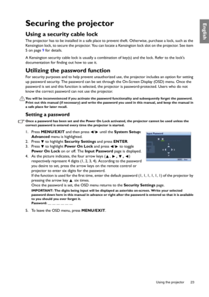 Page 23  23
  Using the projector
EnglishSecuring the projector
Using a security cable lock
The projector has to be installed in a safe place to prevent theft. Otherwise, purchase a lock, such as the 
Kensington lock, to secure the projector. You can locate a Kensington lock slot on the projector. See item 
5 on page 9 for details. 
A Kensington security cable lock is usually a combination of key(s) and the lock. Refer to the locks 
documentation for finding out how to use it.
Utilizing the password function...