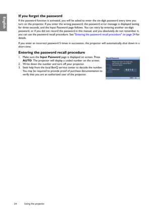 Page 2424 Using the projector  
EnglishIf you forget the password
If the password function is activated, you will be asked to enter the six-digit password every time you 
turn on the projector. If you enter the wrong password, the password error message is displayed lasting 
for three seconds, and the Input Password page follows. You can retry by entering another six-digit 
password, or if you did not record the password in this manual, and you absolutely do not remember it, 
you can use the password recall...