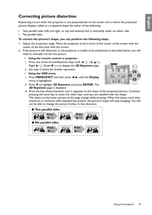 Page 27  27
  Using the projector
EnglishCorrecting picture distortion
Keystoning occurs when the projector is not perpendicular to the screen and is where the projected 
picture displays visible as a trapezoid shape like either of the following:
•  Two parallel sides (left and right, or top and bottom) but is noticeably wider on either side.
•  No parallel sides.
To correct the picture’s shape, you can perform the following steps.
1. Adjust the projection angle. Move the projector to be in front of the center...